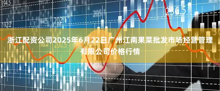 浙江配资公司2025年6月22日广州江南果菜批发市场经营管理有限公司价格行情