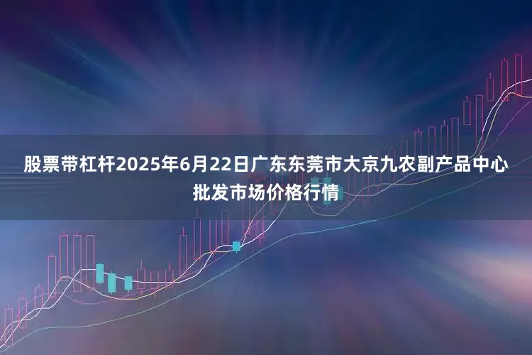 股票带杠杆2025年6月22日广东东莞市大京九农副产品中心批发市场价格行情