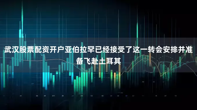 武汉股票配资开户亚伯拉罕已经接受了这一转会安排并准备飞赴土耳其