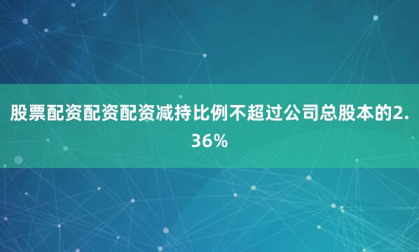 股票配资配资配资减持比例不超过公司总股本的2.36%