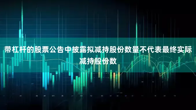 带杠杆的股票公告中披露拟减持股份数量不代表最终实际减持股份数