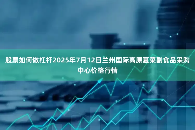 股票如何做杠杆2025年7月12日兰州国际高原夏菜副食品采购中心价格行情
