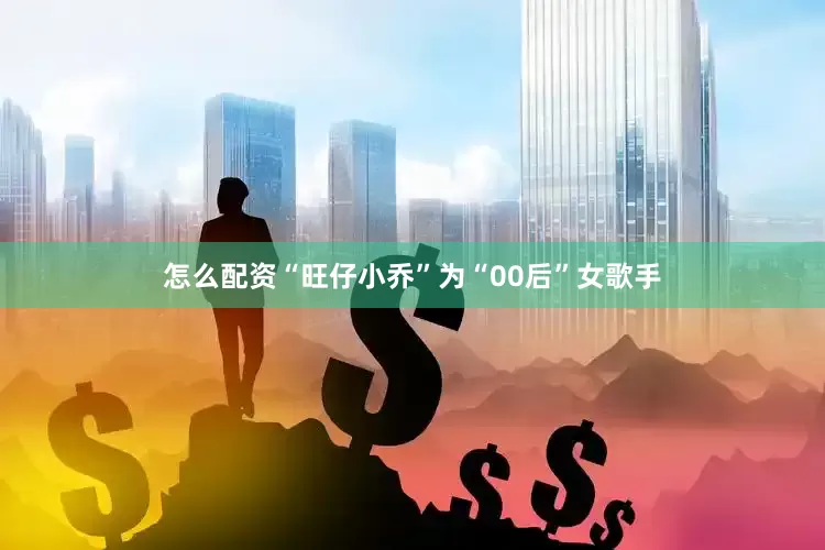 怎么配资“旺仔小乔”为“00后”女歌手