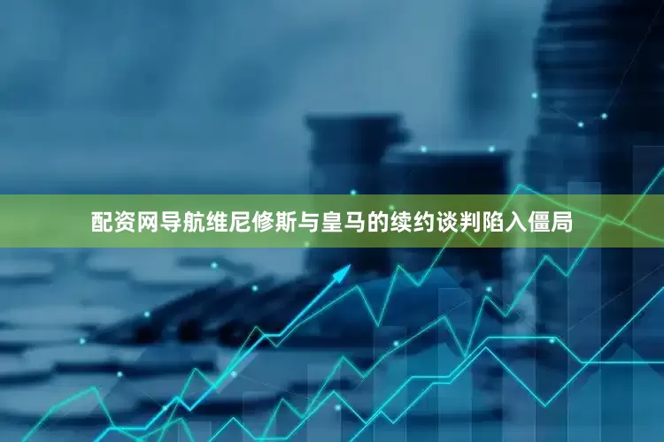 配资网导航维尼修斯与皇马的续约谈判陷入僵局