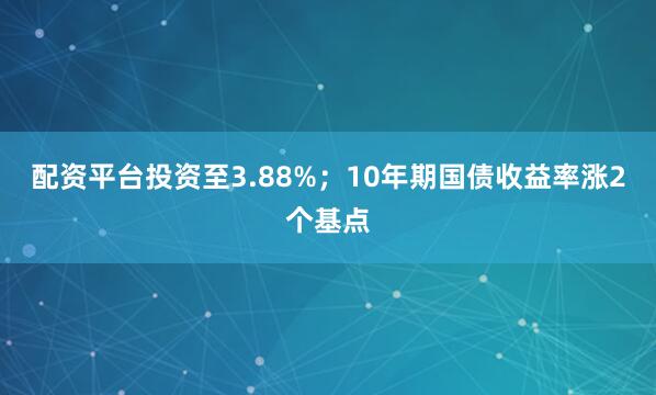 配资平台投资至3.88%；10年期国债收益率涨2个基点