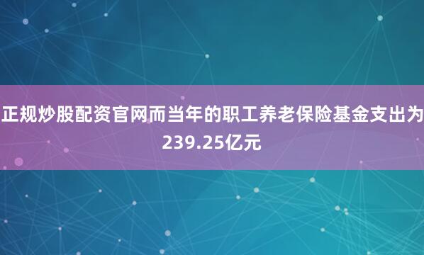 正规炒股配资官网而当年的职工养老保险基金支出为239.25亿元