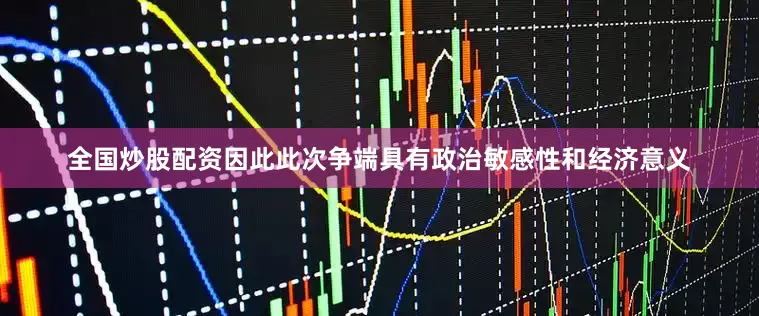 全国炒股配资因此此次争端具有政治敏感性和经济意义