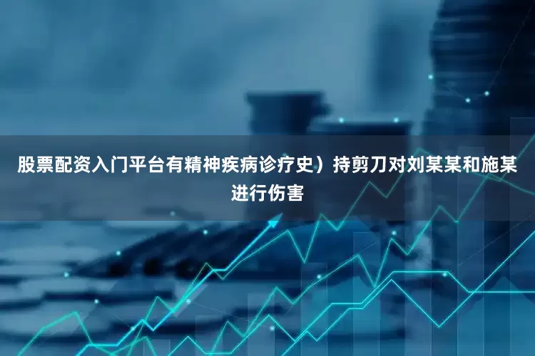 股票配资入门平台有精神疾病诊疗史）持剪刀对刘某某和施某进行伤害