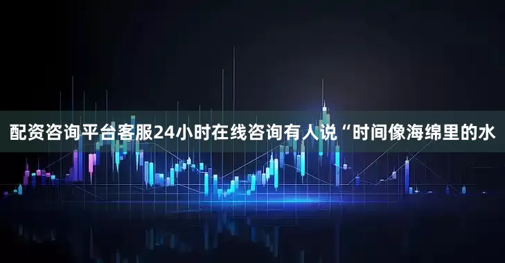 配资咨询平台客服24小时在线咨询有人说“时间像海绵里的水