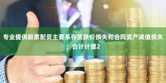 专业提供股票配资主要系存货跌价损失和合同资产减值损失；合计计提2
