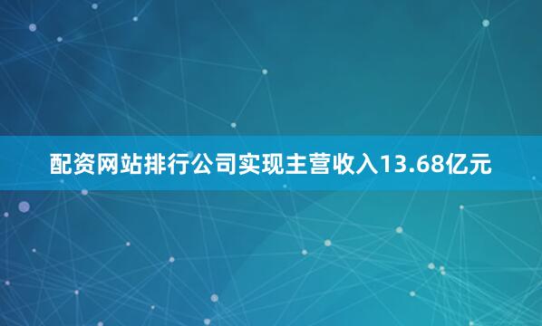 配资网站排行公司实现主营收入13.68亿元