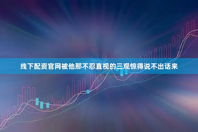 线下配资官网被他那不忍直视的三观惊得说不出话来