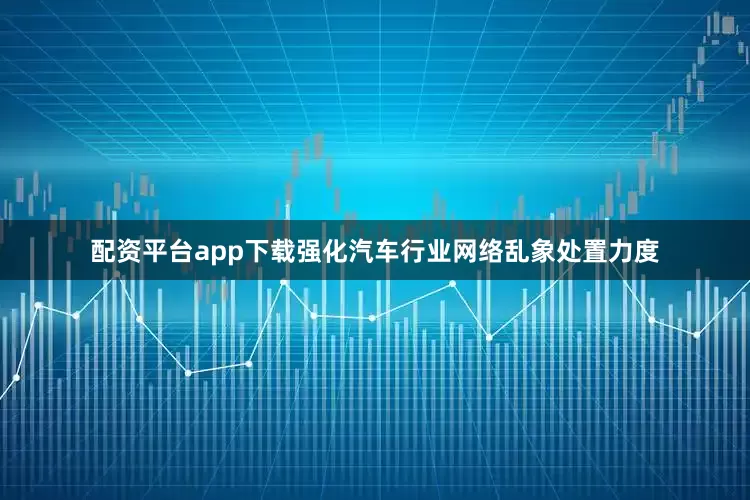 配资平台app下载强化汽车行业网络乱象处置力度