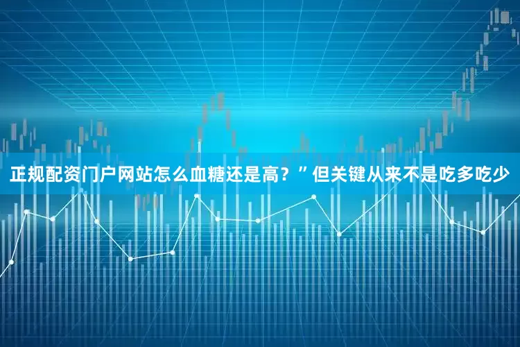 正规配资门户网站怎么血糖还是高？”但关键从来不是吃多吃少