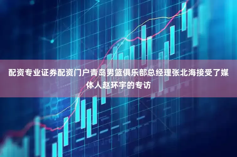 配资专业证券配资门户青岛男篮俱乐部总经理张北海接受了媒体人赵环宇的专访