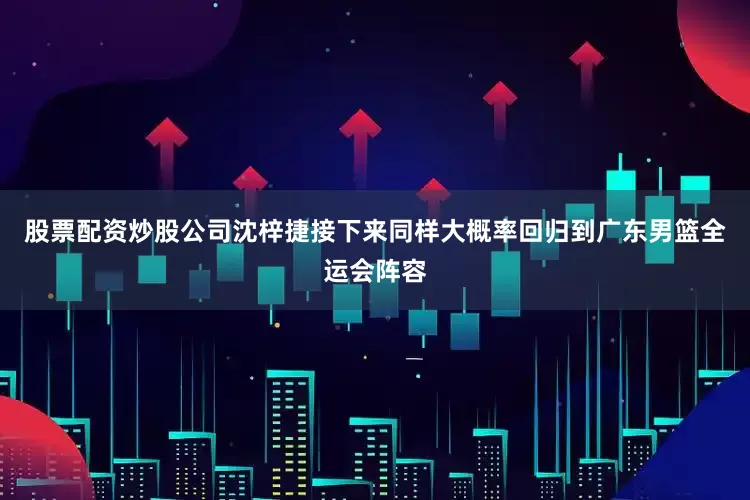 股票配资炒股公司沈梓捷接下来同样大概率回归到广东男篮全运会阵容