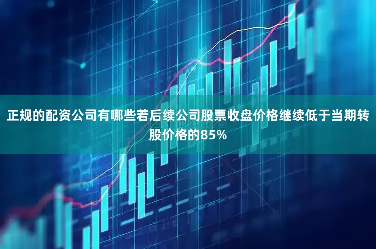 正规的配资公司有哪些若后续公司股票收盘价格继续低于当期转股价格的85%