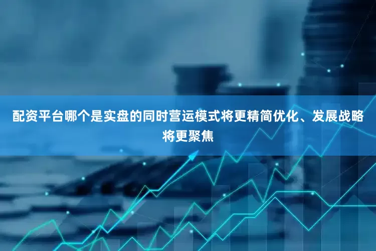 配资平台哪个是实盘的同时营运模式将更精简优化、发展战略将更聚焦